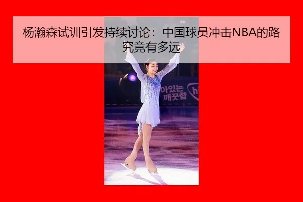 杨瀚森试训引发持续讨论：中国球员冲击NBA的路究竟有多远